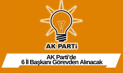 AK Parti’de 6 İl Başkanı Görevden Alınacak