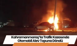 Kahramanmaraş’ta Trafik Kazasında Otomobil Alev Topuna Döndü