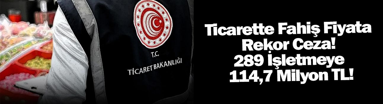 Ticarette Fahiş Fiyata Rekor Ceza! 289 İşletmeye 114,7 Milyon TL!