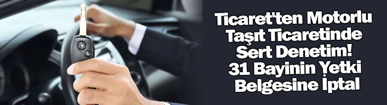 Ticaret'ten Motorlu Taşıt Ticaretinde Sert Denetim! 31 Bayinin Yetki Belgesine İptal
