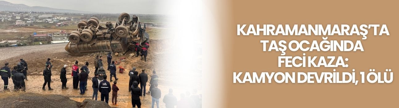 Kahramanmaraş’ta Taş Ocağında Feci Kaza: Kamyon Devrildi, 1 Ölü