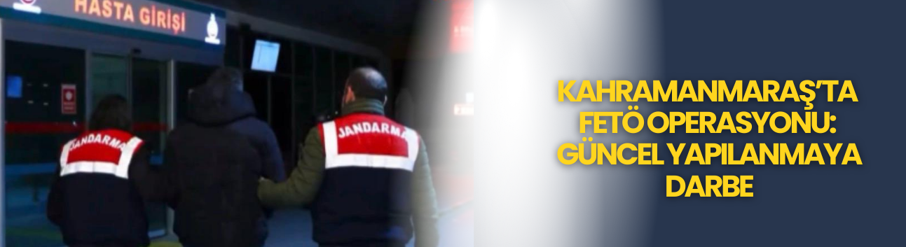 Kahramanmaraş’ta FETÖ Operasyonu: Güncel Yapılanmaya Darbe