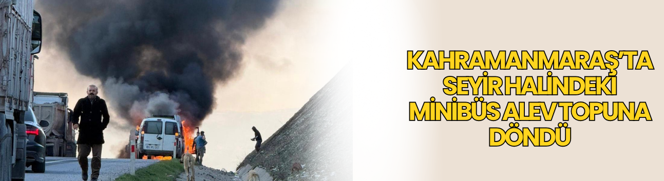 Kahramanmaraş’ta Seyir Halindeki Minibüs Alev Topuna Döndü