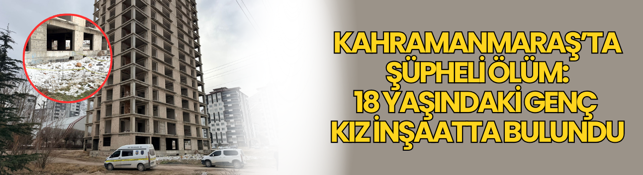 Kahramanmaraş’ta Şüpheli Ölüm: 18 Yaşındaki Genç Kız İnşaatta Bulundu