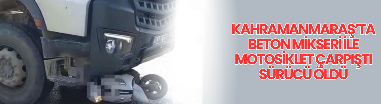 Kahramanmaraş’ta Beton Mikseri ile Motosiklet Çarpıştı Sürücü Öldü