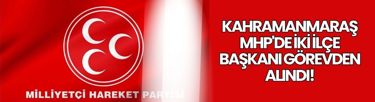 Kahramanmaraş MHP'de İki İlçe Başkanı Görevden Alındı!