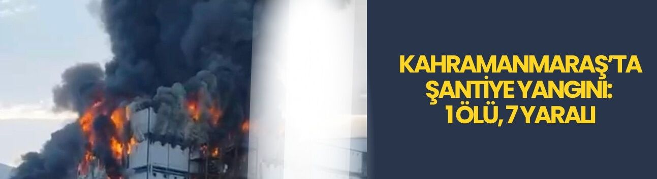 Kahramanmaraş’ta Şantiye Yangını: 1 Ölü, 7 Yaralı