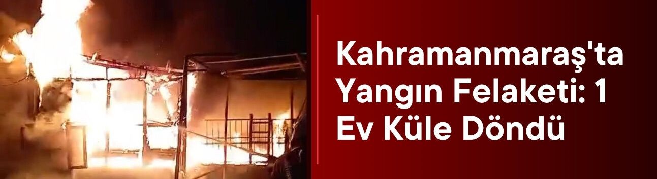 Kahramanmaraş'ta Yangın Felaketi: 1 Ev Küle Döndü