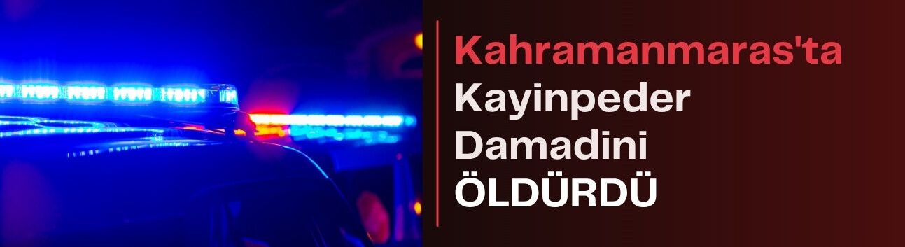 Kahramanmaraş’ta Kayınpeder Damadını Öldürdü