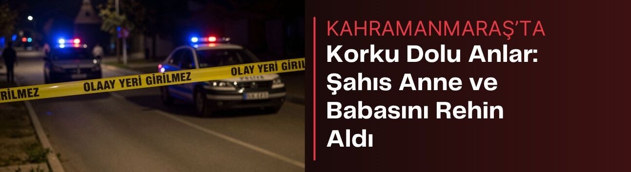 Kahramanmaraş'ta Korku Dolu Anlar: Şahıs Anne ve Babasını Rehin Aldı